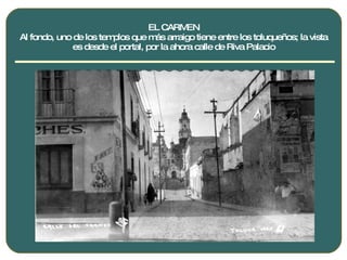 EL CARMEN Al fondo, uno de los templos que más arraigo tiene entre los toluqueños; la vista es desde el portal, por la ahora calle de Riva Palacio 