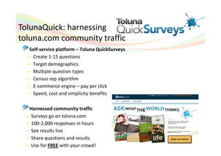 TolunaQuick: harnessing
toluna.com community traffic
   Self-service platform – Toluna QuickSurveys
  – Create 1-15 questions
  – Target demographics
  – Multiple question types
  – Census rep algorithm
  – E-commerce engine – pay per click
  – Speed, cost and simplicity benefits

  Harnessed community traffic
 – Surveys go on toluna.com
 – 100-2,000 responses in hours
 – See results live
 – Share questions and results
 – Use for FREE with your crowd!
 
