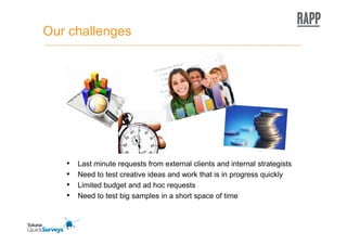 Our challenges




   •   Last minute requests from external clients and internal strategists
   •   Need to test creative ideas and work that is in progress quickly
   •   Limited budget and ad hoc requests
   •   Need to test big samples in a short space of time
 