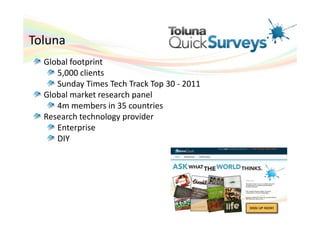 Toluna
  Global footprint
     5,000 clients
     Sunday Times Tech Track Top 30 - 2011
  Global market research panel
     4m members in 35 countries
  Research technology provider
     Enterprise
     DIY
 