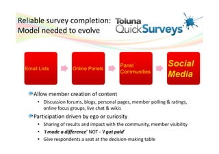 Reliable survey completion:
Model needed to evolve



  Email Lists          Online Panels
                                             Panel                 Social
                                             Communities
                                                                   Media

     Allow member creation of content
       • Discussion forums, blogs, personal pages, member polling & ratings,
         online focus groups, live chat & wikis
     Participation driven by ego or curiosity
       • Sharing of results and impact with the community, member visibility
       • ‘I made a difference’ NOT - ‘I got paid’
       • Give respondents a seat at the decision-making table
 
