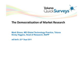 The Democratisation of Market Research


Mark Simon, MD Global Technology Practice, Toluna
Kirsty Higgins, Head of Research, RAPP

ad:tech, 22nd Sept 2011
 