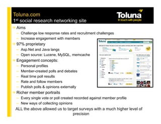 Toluna.com
1st social research networking site
 Aims
 – Challenge low response rates and recruitment challenges
 – Increase engagement with members
 97% proprietary
 – Asp.Net and Java langs
 – Open source: Lucene, MySQL, memcache
 Engagement concepts:
 – Personal profiles
 – Member-created polls and debates
 – Real time poll results
 – Rate and follow members
 – Publish polls & opinions externally
 Richer member portraits
 – Every single vote or poll created recorded against member profile
 – New ways of collecting opinions
 ALL the above allowed us to target surveys with a much higher level of
                                    precision
 