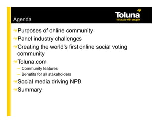 Agenda

 Purposes of online community
 Panel industry challenges
 Creating the world’s first online social voting
 community
 Toluna.com
 – Community features
 – Benefits for all stakeholders
 Social media driving NPD
 Summary
 