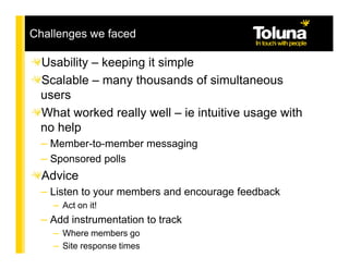 Challenges we faced

 Usability – keeping it simple
 Scalable – many thousands of simultaneous
 users
 What worked really well – ie intuitive usage with
 no help
 – Member-to-member messaging
 – Sponsored polls
  Advice
 – Listen to your members and encourage feedback
    – Act on it!
 – Add instrumentation to track
    – Where members go
    – Site response times
 