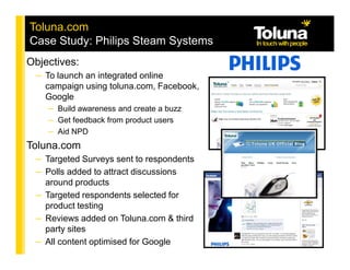 Toluna.com
Case Study: Philips Steam Systems
Objectives:
 – To launch an integrated online
   campaign using toluna.com, Facebook,
   Google
    – Build awareness and create a buzz
    – Get feedback from product users
    – Aid NPD
Toluna.com
 – Targeted Surveys sent to respondents
 – Polls added to attract discussions
   around products
 – Targeted respondents selected for
   product testing
 – Reviews added on Toluna.com & third
   party sites
 – All content optimised for Google
 