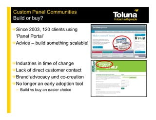 Custom Panel Communities
Build or buy?

 Since 2003, 120 clients using
 ‘Panel Portal’
 Advice – build something scalable!



 Industries in time of change
 Lack of direct customer contact
 Brand advocacy and co-creation
 No longer an early adoption tool
 – Build vs buy an easier choice
 