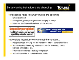 Survey taking behaviours are changing

   Response rates to survey invites are declining
   – Email overload
   – Untargeted, poorly designed and lengthy surveys
   – More fun stuff to do elsewhere on the internet




   Monetary incentives only are not the solution...
   – People always looking for the next best offer – spiral of decline
   – Social rewards make big sites work: Yahoo Answers, Yahoo
     Movies, Wikipedia, etc.
   – Financial incentives – survey completion
   – Social incentives – site stickiness, traffic
 