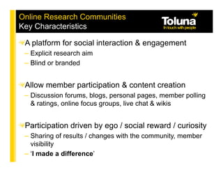 Online Research Communities
Key Characteristics

 A platform for social interaction & engagement
 – Explicit research aim
 – Blind or branded


 Allow member participation & content creation
 – Discussion forums, blogs, personal pages, member polling
   & ratings, online focus groups, live chat & wikis


 Participation driven by ego / social reward / curiosity
 – Sharing of results / changes with the community, member
   visibility
 – ‘I made a difference’
 