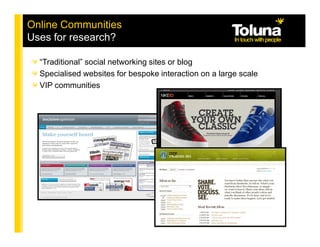 Online Communities
Uses for research?

  “Traditional” social networking sites or blog
  Specialised websites for bespoke interaction on a large scale
  VIP communities
 