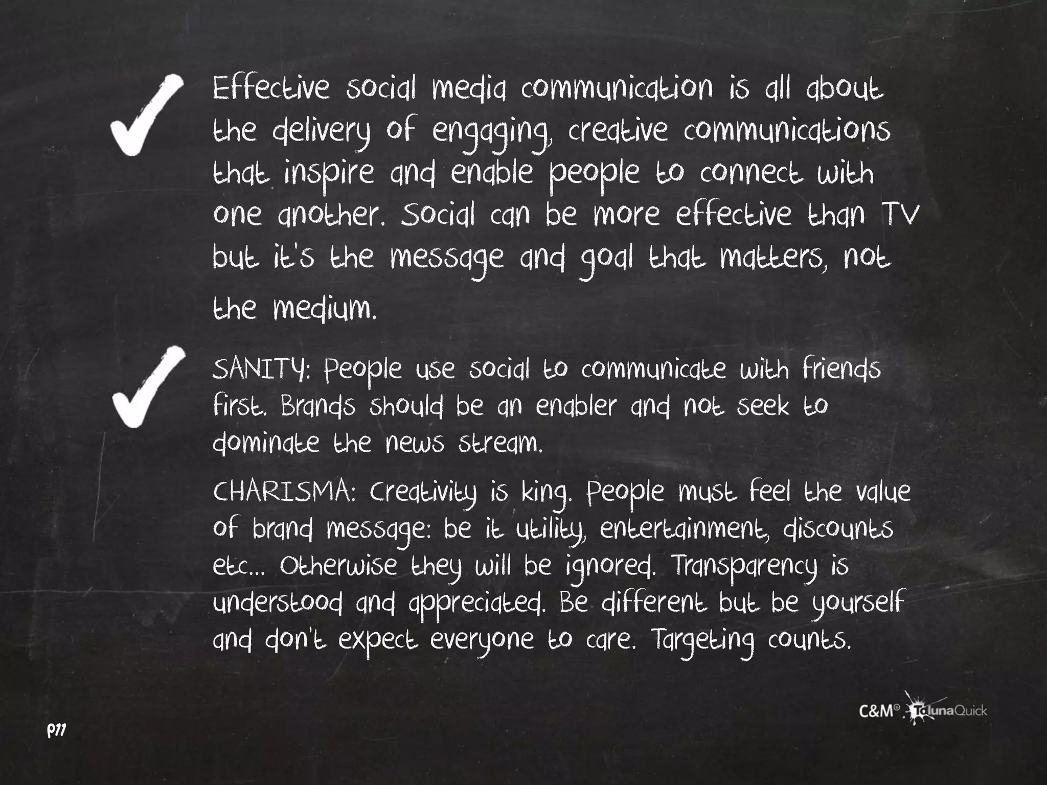 Effective social media communication is all about
      the delivery of engaging, creative communications
      that inspire and enable people to connect with
      one another. Social can be more effective than TV
      but it’s the message and goal that matters, not
      the medium.
      SANITY: People use social to communicate with friends
      first. Brands should be an enabler and not seek to
      dominate the news stream.
      CHARISMA: Creativity is king. People must feel the value
      of brand message: be it utility, entertainment, discounts
      etc... Otherwise they will be ignored. Transparency is
      understood and appreciated. Be different but be yourself
      and don’t expect everyone to care. Targeting counts.

p11
 