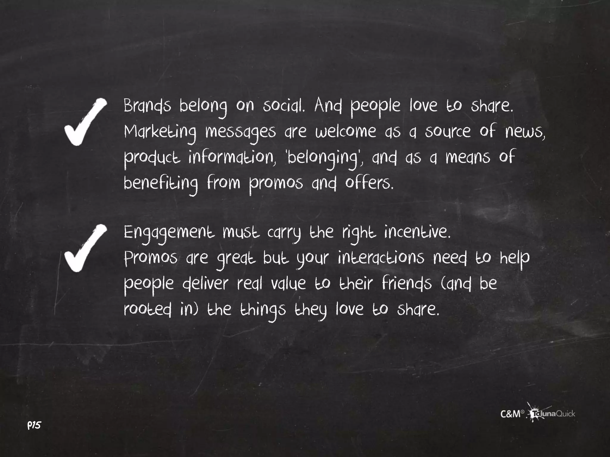 Brands belong on social. And people love to share.
      Marketing messages are welcome as a source of news,
      product information, ‘belonging’, and as a means of
      benefiting from promos and offers.

      Engagement must carry the right incentive.
      Promos are great but your interactions need to help
      people deliver real value to their friends (and be
      rooted in) the things they love to share.




p15
 