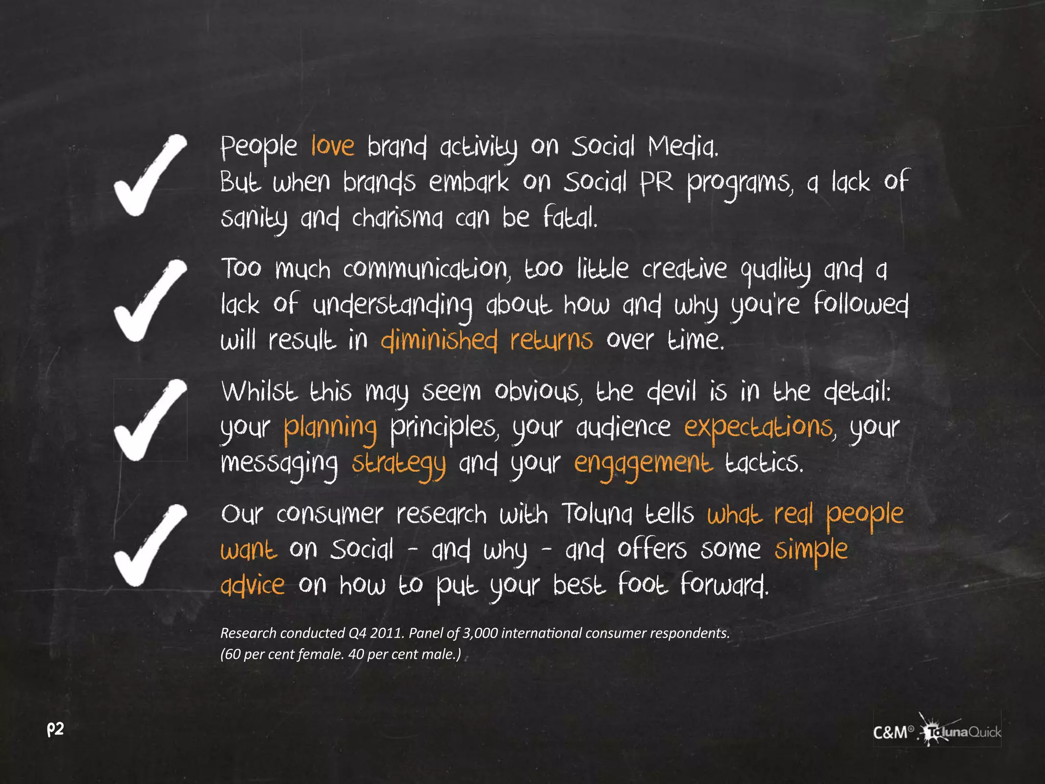 People love brand activity on Social Media.
     But when brands embark on Social PR programs, a lack of
     sanity and charisma can be fatal.
     Too much communication, too little creative quality and a
     lack of understanding about how and why you’re followed
     will result in diminished returns over time.
     Whilst this may seem obvious, the devil is in the detail:
     your planning principles, your audience expectations, your
     messaging strategy and your engagement tactics.
     Our consumer research with Toluna tells what real people
     want on Social - and why - and offers some simple
     advice on how to put your best foot forward.
     Research conducted Q4 2011. Panel of 3,000 international consumer respondents.
     (60 per cent female. 40 per cent male.)



p2
 