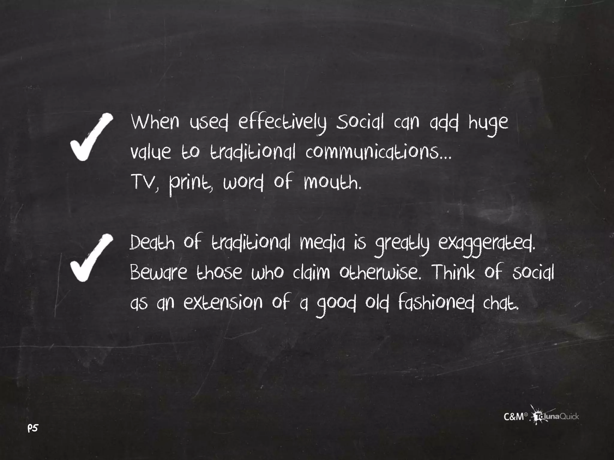 When used effectively Social can add huge
     value to traditional communications...
     TV, print, word of mouth.

     Death of traditional media is greatly exaggerated.
     Beware those who claim otherwise. Think of social
     as an extension of a good old fashioned chat.



p5
 