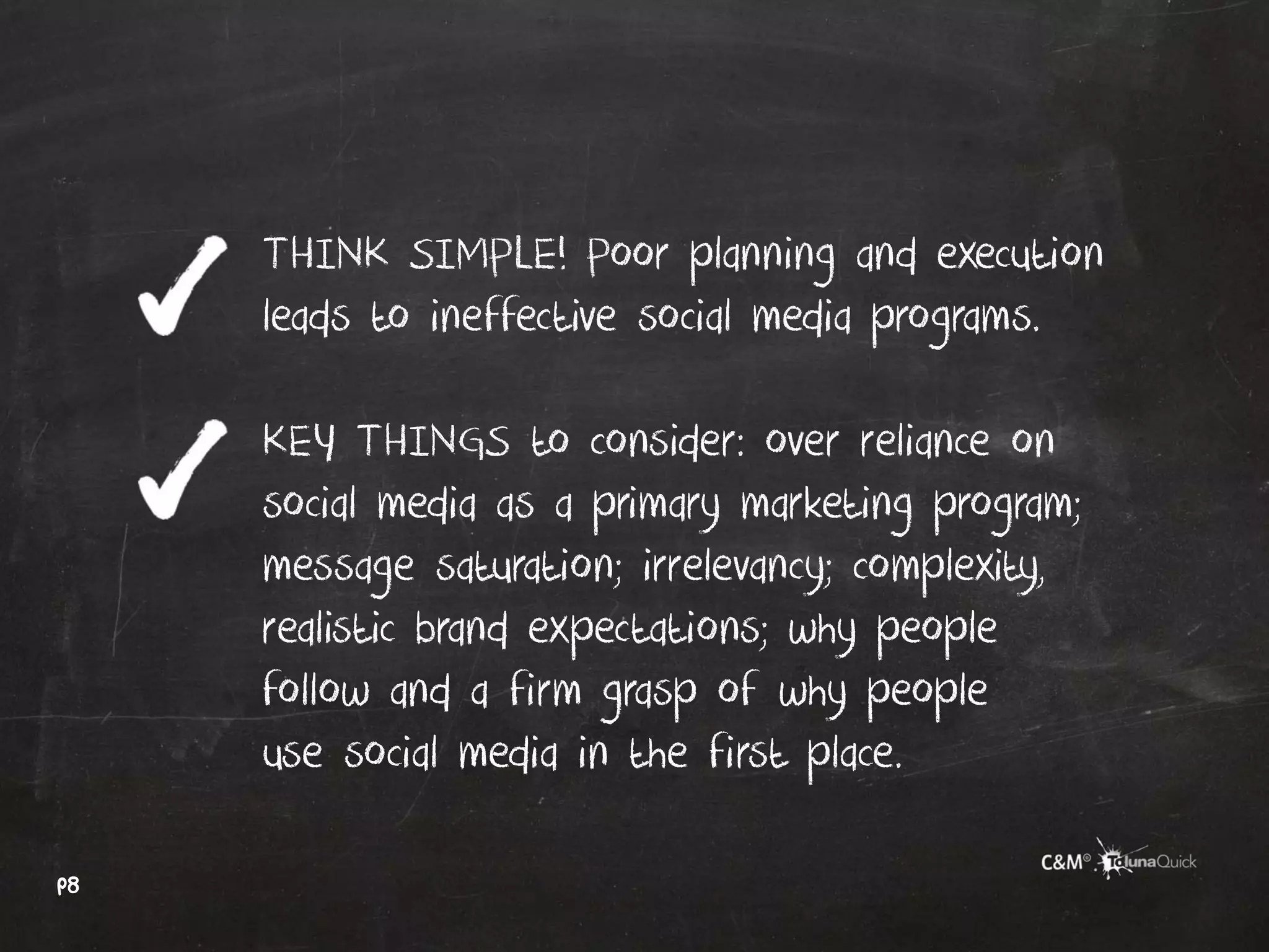 THINK SIMPLE! Poor planning and execution
     leads to ineffective social media programs.

     KEY THINGS to consider: over reliance on
     social media as a primary marketing program;
     message saturation; irrelevancy; complexity,
     realistic brand expectations; why people
     follow and a firm grasp of why people
     use social media in the first place.

p8
 