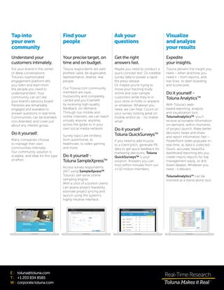 E :	 toluna@toluna.com
T :	 +1 203 834 8585
W :	corporate.toluna.com
Your precise target, on
time and on budget.
Toluna respondents are well-
profiled, valid, de-duplicated,
representative, diverse, real
people.
Our Toluna.com community
members are loyal,
trustworthy and completely
candid and you’ll benefit
by receiving high-quality
feedback, on-demand.
Through our mobile and
online channels, we can reach
virtually anyone, anytime,
across the globe or in your
own social media network.
Survey topics are limitless:
from automotive, to
healthcare, to video gaming
and more.
Do it yourself -
Toluna SampleXpressTM
Access survey respondents
24/7 using SampleXpress™
Toluna’s self-serve online
sampling engine.
With a click of a button clients
can assess project feasibility,
estimate project pricing and
launch using the system’s
highly intuitive interface.
Find your
people
Get the right
answers fast.
Maybe you need to conduct a
quick concept test. Or credible
survey data to power a rapid-
fire press release.
Or maybe you’re trying to
move your tracking study
online and over-sample
customers while they’re in
your store or hotel or airplane
or whatever. Whatever you
need, we can help. Count on
your survey looking great on
mobile and/or pc - no matter
what!
Do it yourself -
Toluna QuickSurveysTM
If you need to add muscle
to a client pitch, generate PR
data or get quick feedback for
marketing decisions, Toluna
QuickSurveys™ is your
solution. Answers you can
trust within minutes from our
+/-10 million members.
Ask your
questions
Expedite
your insights.
Toluna delivers the insight you
need – when and how you
need it – from reports, and
top-lines, to dash boarding
and scorecards.
Do it yourself -
Toluna AnalyticsTM
With Toluna’s web-
based reporting, analysis
and visualization tool,
TolunaAnalytics™, you’ll
receive actionable information
on-demand, within moments
of project launch. Make better
decisions faster and share
and report information fast –
PowerPoint slides populate in-
real-time, as data is collected.
Quick, accurate, beautiful
dashboard reporting lets you
create macro reports for top
management easily, or drill
down deeper. Whatever you
need - it delivers.
TolunaAnalyticsTM
can be
licensed as a stand-alone tool.
Visualize
andanalyze
your results
Understand your
customers intimately.
Put your brand in the center
of deep conversations.
Toluna’s sophisticated
engagement platform lets
you listen and learn from
the people you need to
understand best. Your
community can act like
your brand’s advisory board.
Panelists are remarkably
engaged and available to
answer questions in real-time.
Communities can be branded,
non-branded, and cover just
about any interest group.
Do it yourself.
Many companies choose
to manage their own
communities internally.
Our community solution is
scalable, and ideal for this type
of effort.
Tap into
your own
community
 