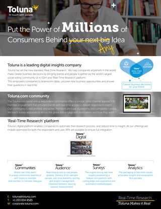 Put the Power of Millionsof
Consumers Behind your next big Idea
Any
E :	 toluna@toluna.com
T :	 +1 203 834 8585
W :	corporate.toluna.com
Toluna is a leading digital insights company
Toluna has set the new standard ‘Real-Time Research.’ We help companies anywhere in the world
make clearer business decisions by bringing brands and people together via the world’s largest
social voting community of +/-10m and ‘Real-Time Research’ platform.
This empowers companies to brainstorm ideas, uncover new business opportunities and answer
their questions in real-time.
‘Real-Time Research’ platform
Toluna’s digital platform enables companies to automate their research process, and reduce time to insight. All our offerings are
mobile-optimized for both the respondent and user. APIs are available to ensure full integration.
Toluna.com community
The Toluna.com social voting respondent community offers a unique, cross channel approach to
member engagement that provides brands with real-time access to deeper respondent insight.
Our community is well-profiled, and active. Members are loyal, trustworthy and completely candid.
We reach survey respondents across the globe and engage with them when and how they want.
Where real-time starts!
A unique community experience
with brand to member
and member to member dialogue.
Real-time access to real people,
globally. Delivery of on-demand
sample, real-time feasibility, pricing
and project management.
Observed behavior tracking
(passive measurement).
The engine driving real-time
insights powered by a
feature-rich platform with
cutting edge user experience and
automated methodologies.
The packaging of real-time results,
actionable insights and visualization.
Not just data.
REAL-TIME
INSIGHT
Clearer business decisions
for your brand
PEOPLE PLATFORM
 