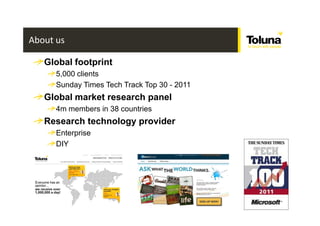 About us

   Global footprint
      5,000 clients
      Sunday Times Tech Track Top 30 - 2011
   Global market research panel
      4m members in 38 countries
   Research technology provider
      Enterprise
      DIY




                                              /
 