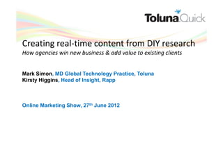 Creating real-time content from DIY research
How agencies win new business & add value to existing clients


Mark Simon, MD Global Technology Practice, Toluna
Kirsty Higgins, Head of Insight, Rapp



Online Marketing Show, 27th June 2012
 