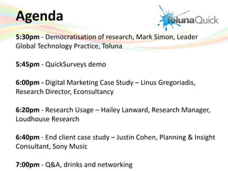 Agenda 5:30pm - Democratisation of research, Mark Simon, Leader Global Technology Practice, Toluna  5:45pm - QuickSurveys demo 6:00pm - Digital Marketing Case Study – LinusGregoriadis, Research Director, Econsultancy 6:20pm - Research Usage – Hailey Lanward, Research Manager, Loudhouse Research 6:40pm - End client case study – Justin Cohen, Planning & Insight Consultant, Sony Music 7:00pm - Q&A, drinks and networking 