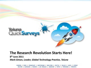 The Research Revolution Starts Here!
8th June 2011
Mark Simon, Leader, Global Technology Practice, Toluna
    LONDON | PARIS | FRANKFURT | AMSTERDAM | NEW YORK | SEATTLE | DALLAS | HAIFA | SYDNEY
      WILTON || GURGAON FRANKFURT | AMSTERDAM || NEW YORK | TOKYO | | TIMISOARA | TORONTO
      LONDON     PARIS | | MUNICH | LOS ANGELES   ANDOVER   SEATTLE    DALLAS | HAIFA | SYDNEY
        WILTON | GURGAON | MUNICH | LOS ANGELES | ANDOVER | TOKYO | TIMISOARA | TORONTO
 