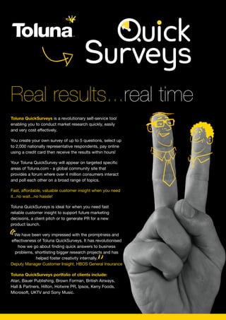 Real results...real time
Toluna QuickSurveys is a revolutionary self-service tool
enabling you to conduct market research quickly, easily
and very cost effectively.

You create your own survey of up to 5 questions, select up
to 2,000 nationally representative respondents, pay online
using a credit card then receive the results within hours!

Your Toluna QuickSurvey will appear on targeted specific
areas of Toluna.com - a global community site that
provides a forum where over 4 million consumers interact
and poll each other on a broad range of topics.

Fast, affordable, valuable customer insight when you need
it...no wait...no hassle!

Toluna QuickSurveys is ideal for when you need fast
reliable customer insight to support future marketing
decisions, a client pitch or to generate PR for a new
product launch.



“We have been very impressed with the promptness and
effectiveness of Toluna QuickSurveys. It has revolutionised
    how we go about finding quick answers to business



                                              ”
  problems, shortlisting bigger research projects and has
             helped foster creativity internally.
Deputy Manager Customer Insight, HBOS General Insurance

Toluna QuickSurveys portfolio of clients include:
Atari, Bauer Publishing, Brown Forman, British Airways,
Hall & Partners, Hilton, Hotwire PR, Ipsos, Kerry Foods,
Microsoft, UKTV and Sony Music.
 