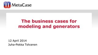 12 April 2014
Juha-Pekka Tolvanen
The business cases for
modeling and generators
 