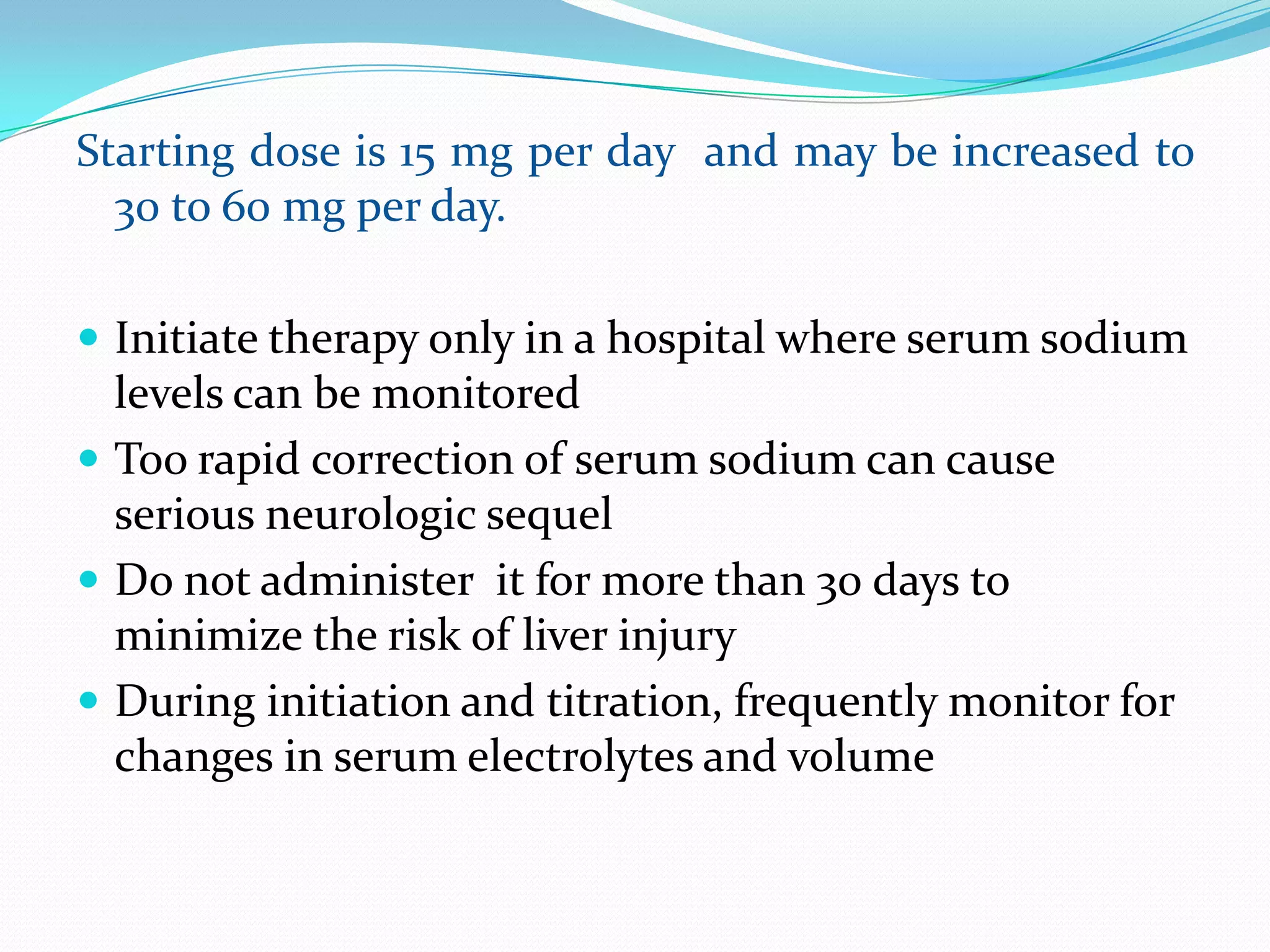 Starting dose is 15 mg per day and may be increased to
30 to 60 mg per day.
 Initiate therapy only in a hospital where serum sodium
levels can be monitored
 Too rapid correction of serum sodium can cause
serious neurologic sequel
 Do not administer it for more than 30 days to
minimize the risk of liver injury
 During initiation and titration, frequently monitor for
changes in serum electrolytes and volume
 