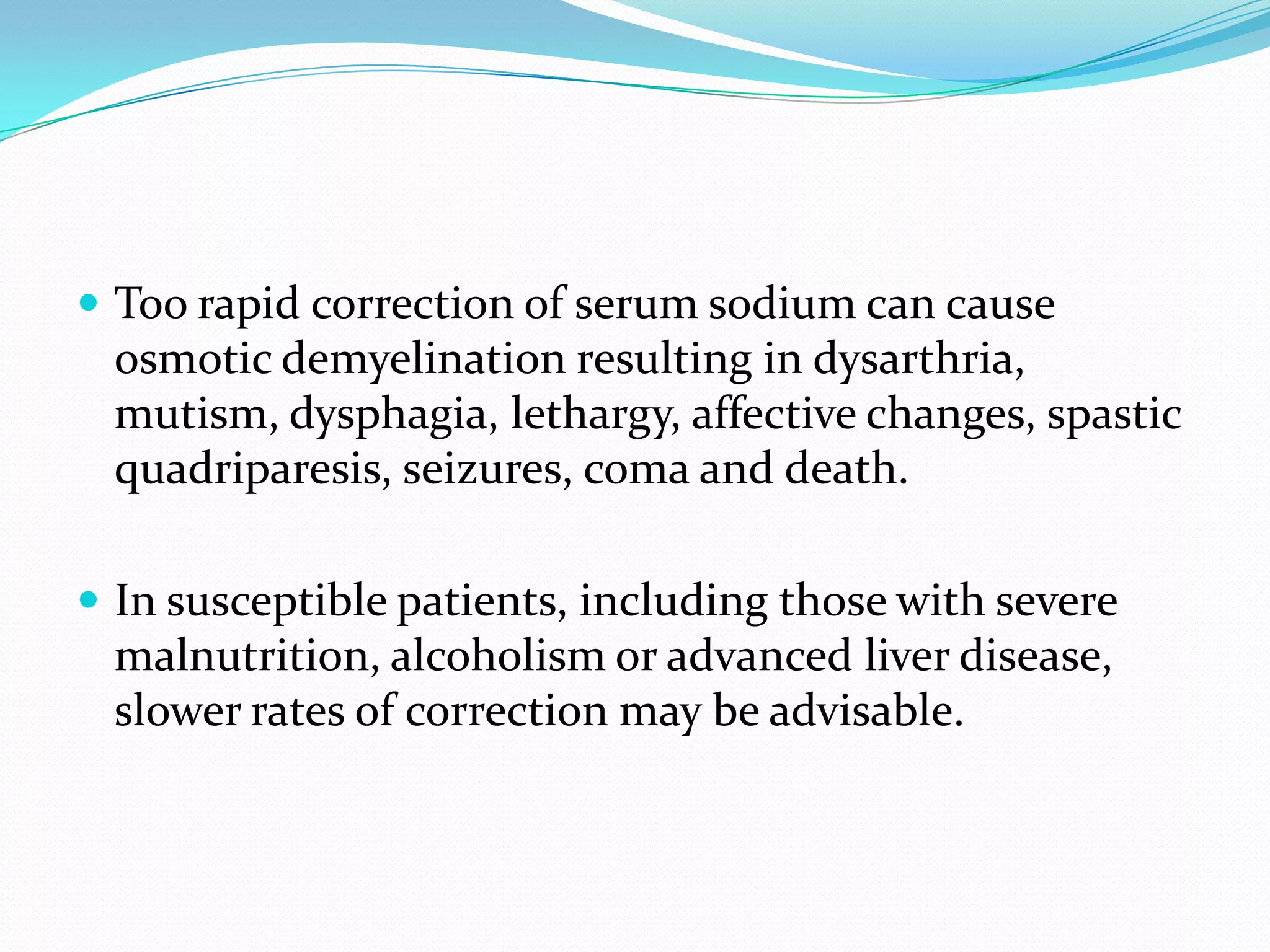  Too rapid correction of serum sodium can cause
osmotic demyelination resulting in dysarthria,
mutism, dysphagia, lethargy, affective changes, spastic
quadriparesis, seizures, coma and death.
 In susceptible patients, including those with severe
malnutrition, alcoholism or advanced liver disease,
slower rates of correction may be advisable.
 