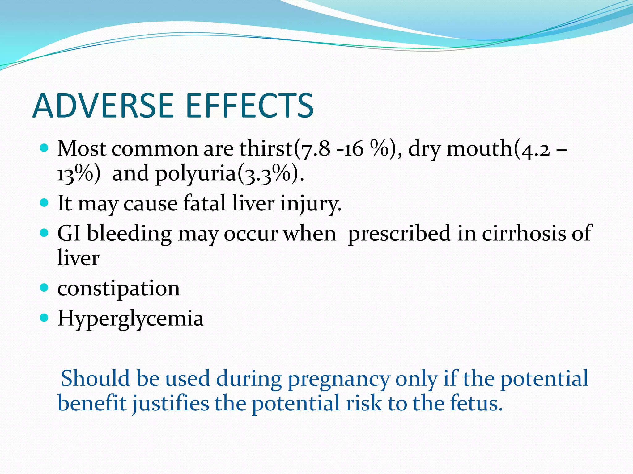 ADVERSE EFFECTS
 Most common are thirst(7.8 -16 %), dry mouth(4.2 –
13%) and polyuria(3.3%).
 It may cause fatal liver injury.
 GI bleeding may occur when prescribed in cirrhosis of
liver
 constipation
 Hyperglycemia
Should be used during pregnancy only if the potential
benefit justifies the potential risk to the fetus.
 