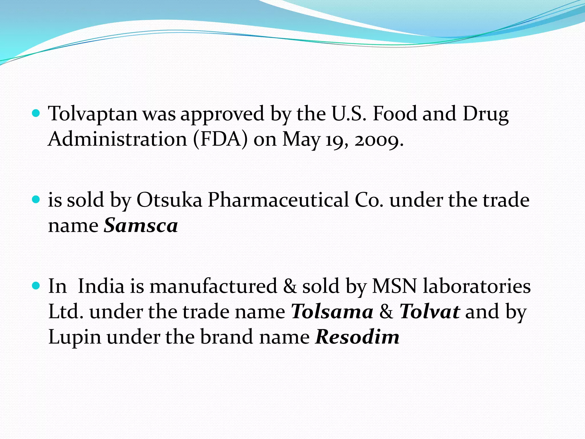  Tolvaptan was approved by the U.S. Food and Drug
Administration (FDA) on May 19, 2009.
 is sold by Otsuka Pharmaceutical Co. under the trade
name Samsca
 In India is manufactured & sold by MSN laboratories
Ltd. under the trade name Tolsama & Tolvat and by
Lupin under the brand name Resodim
 