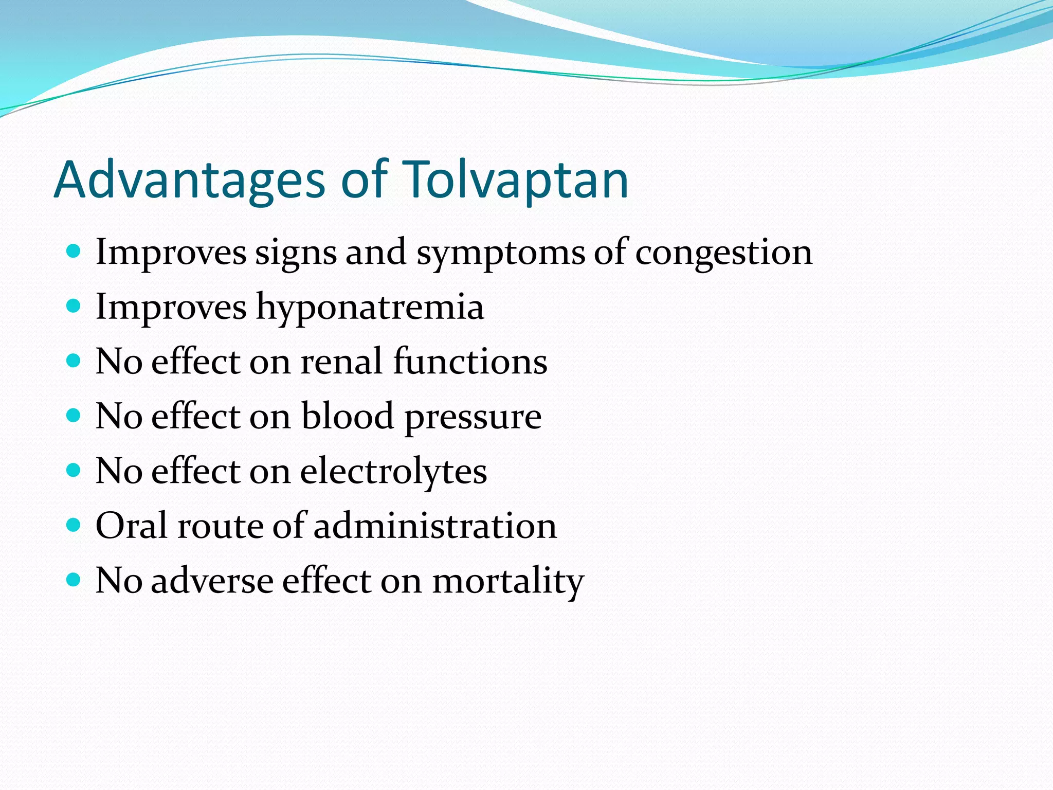 Advantages of Tolvaptan
 Improves signs and symptoms of congestion
 Improves hyponatremia
 No effect on renal functions
 No effect on blood pressure
 No effect on electrolytes
 Oral route of administration
 No adverse effect on mortality
 