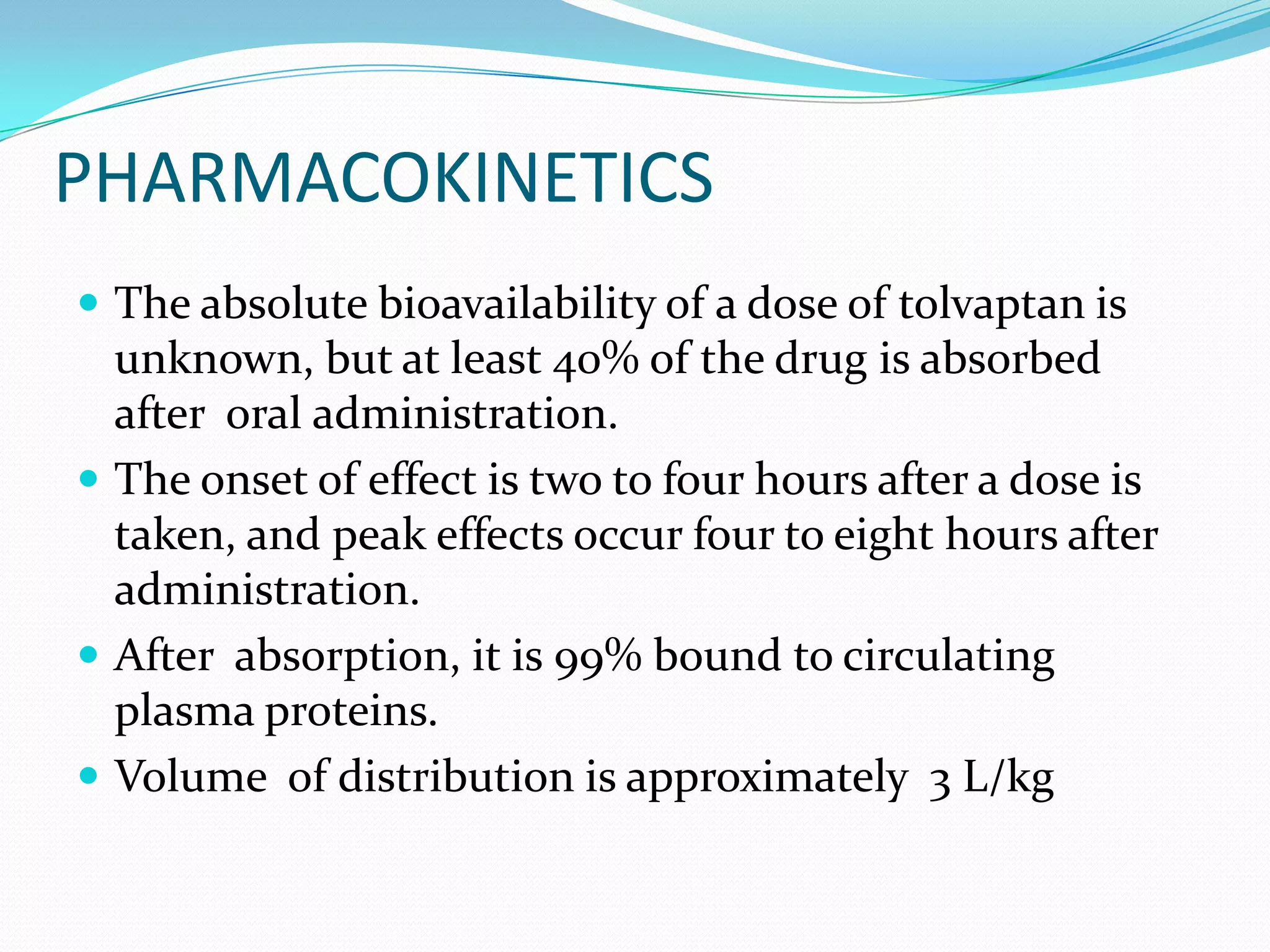 PHARMACOKINETICS
 The absolute bioavailability of a dose of tolvaptan is
unknown, but at least 40% of the drug is absorbed
after oral administration.
 The onset of effect is two to four hours after a dose is
taken, and peak effects occur four to eight hours after
administration.
 After absorption, it is 99% bound to circulating
plasma proteins.
 Volume of distribution is approximately 3 L/kg
 