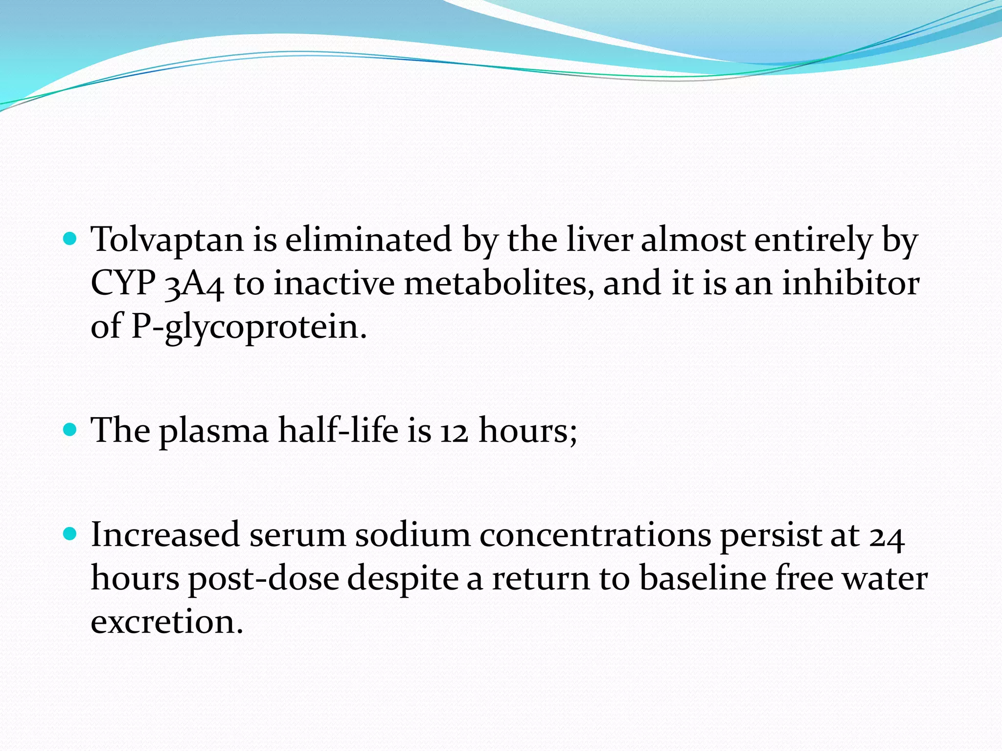  Tolvaptan is eliminated by the liver almost entirely by
CYP 3A4 to inactive metabolites, and it is an inhibitor
of P-glycoprotein.
 The plasma half-life is 12 hours;
 Increased serum sodium concentrations persist at 24
hours post-dose despite a return to baseline free water
excretion.
 
