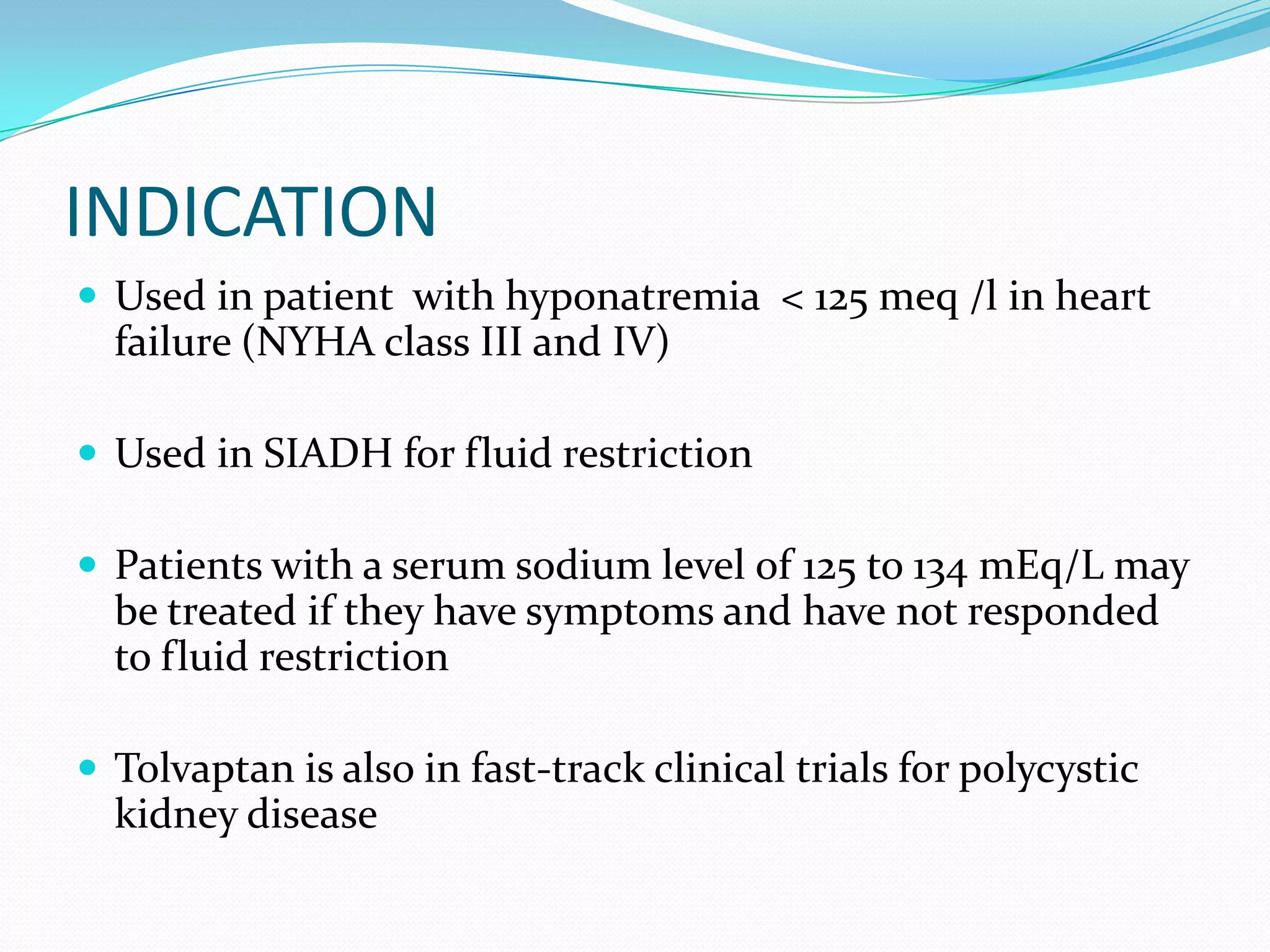 INDICATION
 Used in patient with hyponatremia < 125 meq /l in heart
failure (NYHA class III and IV)
 Used in SIADH for fluid restriction
 Patients with a serum sodium level of 125 to 134 mEq/L may
be treated if they have symptoms and have not responded
to fluid restriction
 Tolvaptan is also in fast-track clinical trials for polycystic
kidney disease
 