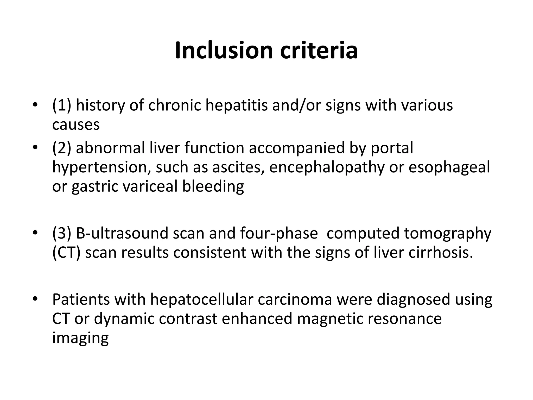 Inclusion criteria
• (1) history of chronic hepatitis and/or signs with various
causes
• (2) abnormal liver function accompanied by portal
hypertension, such as ascites, encephalopathy or esophageal
or gastric variceal bleeding
• (3) B-ultrasound scan and four-phase computed tomography
(CT) scan results consistent with the signs of liver cirrhosis.
• Patients with hepatocellular carcinoma were diagnosed using
CT or dynamic contrast enhanced magnetic resonance
imaging
 
