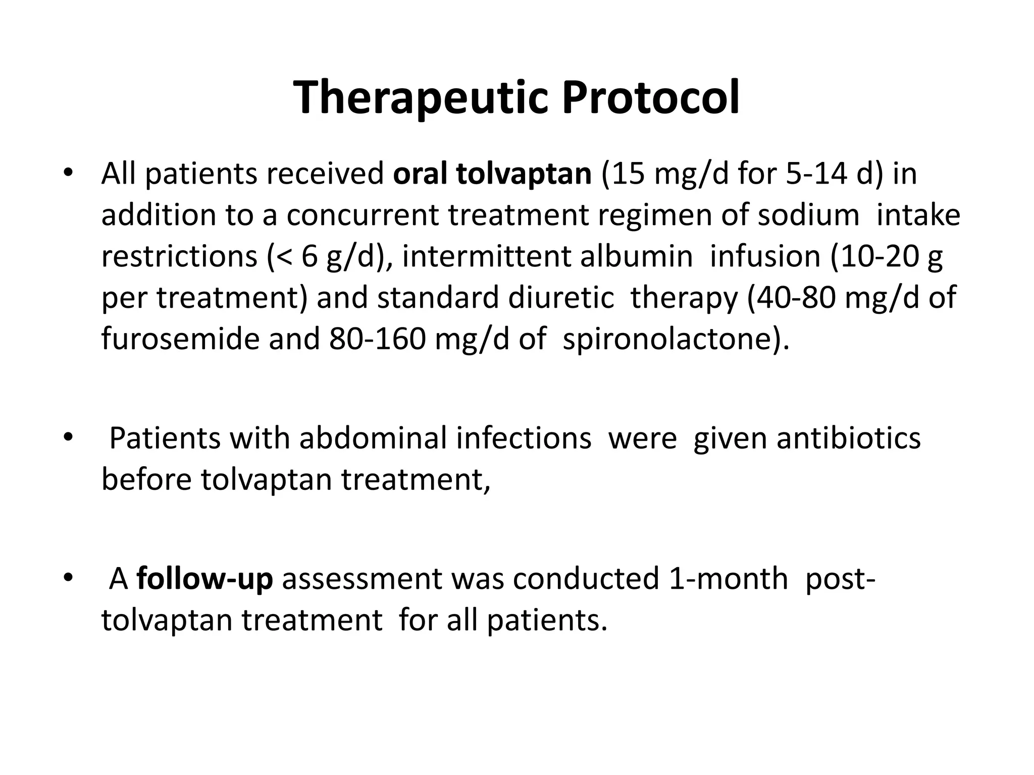 Therapeutic Protocol
• All patients received oral tolvaptan (15 mg/d for 5-14 d) in
addition to a concurrent treatment regimen of sodium intake
restrictions (< 6 g/d), intermittent albumin infusion (10-20 g
per treatment) and standard diuretic therapy (40-80 mg/d of
furosemide and 80-160 mg/d of spironolactone).
• Patients with abdominal infections were given antibiotics
before tolvaptan treatment,
• A follow-up assessment was conducted 1-month post-
tolvaptan treatment for all patients.
 