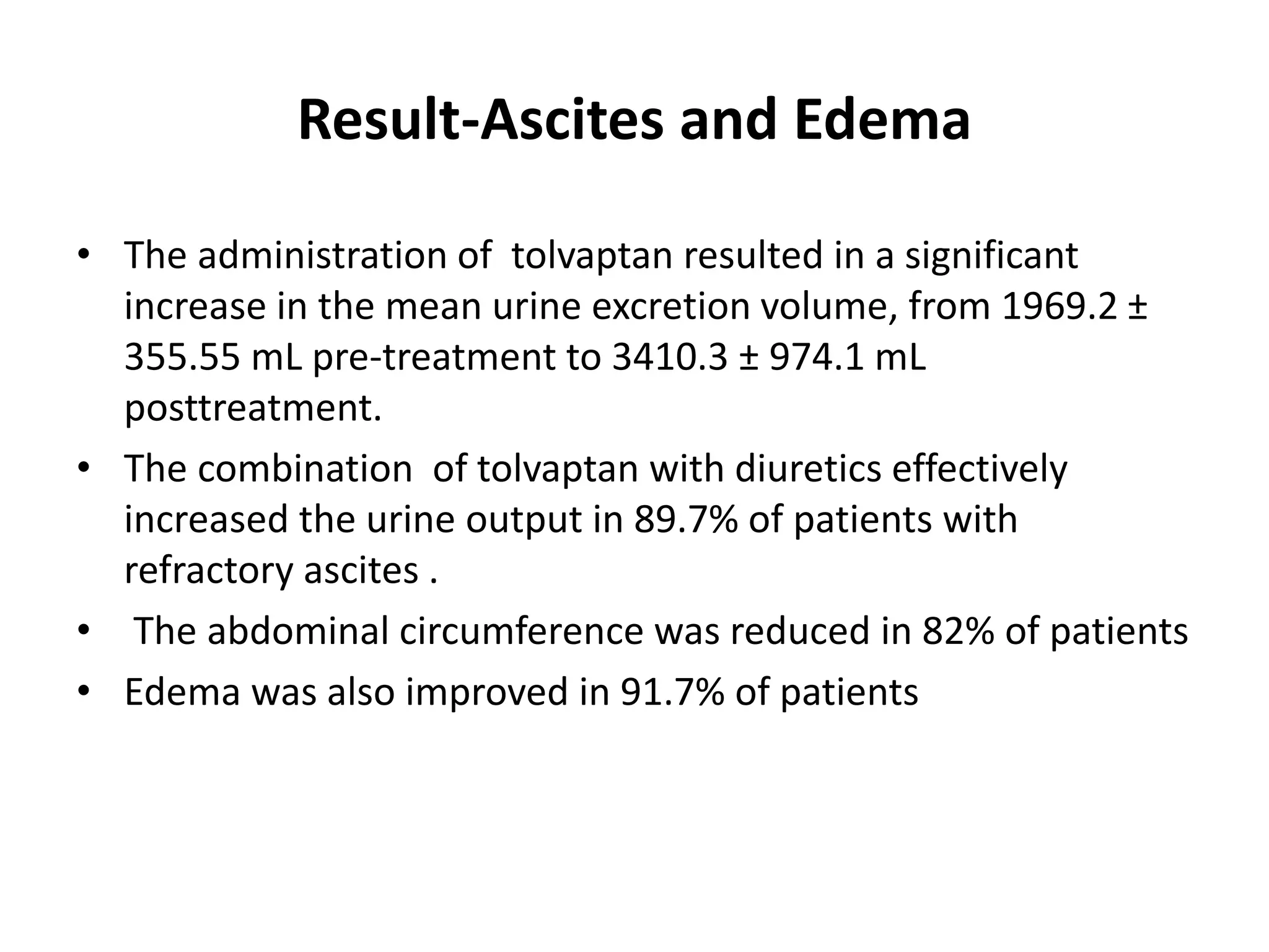 Result-Ascites and Edema
• The administration of tolvaptan resulted in a significant
increase in the mean urine excretion volume, from 1969.2 ±
355.55 mL pre-treatment to 3410.3 ± 974.1 mL
posttreatment.
• The combination of tolvaptan with diuretics effectively
increased the urine output in 89.7% of patients with
refractory ascites .
• The abdominal circumference was reduced in 82% of patients
• Edema was also improved in 91.7% of patients
 