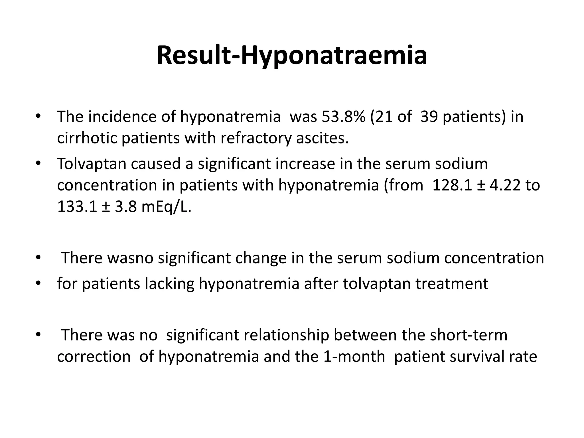Result-Hyponatraemia
• The incidence of hyponatremia was 53.8% (21 of 39 patients) in
cirrhotic patients with refractory ascites.
• Tolvaptan caused a significant increase in the serum sodium
concentration in patients with hyponatremia (from 128.1 ± 4.22 to
133.1 ± 3.8 mEq/L.
• There wasno significant change in the serum sodium concentration
• for patients lacking hyponatremia after tolvaptan treatment
• There was no significant relationship between the short-term
correction of hyponatremia and the 1-month patient survival rate
 
