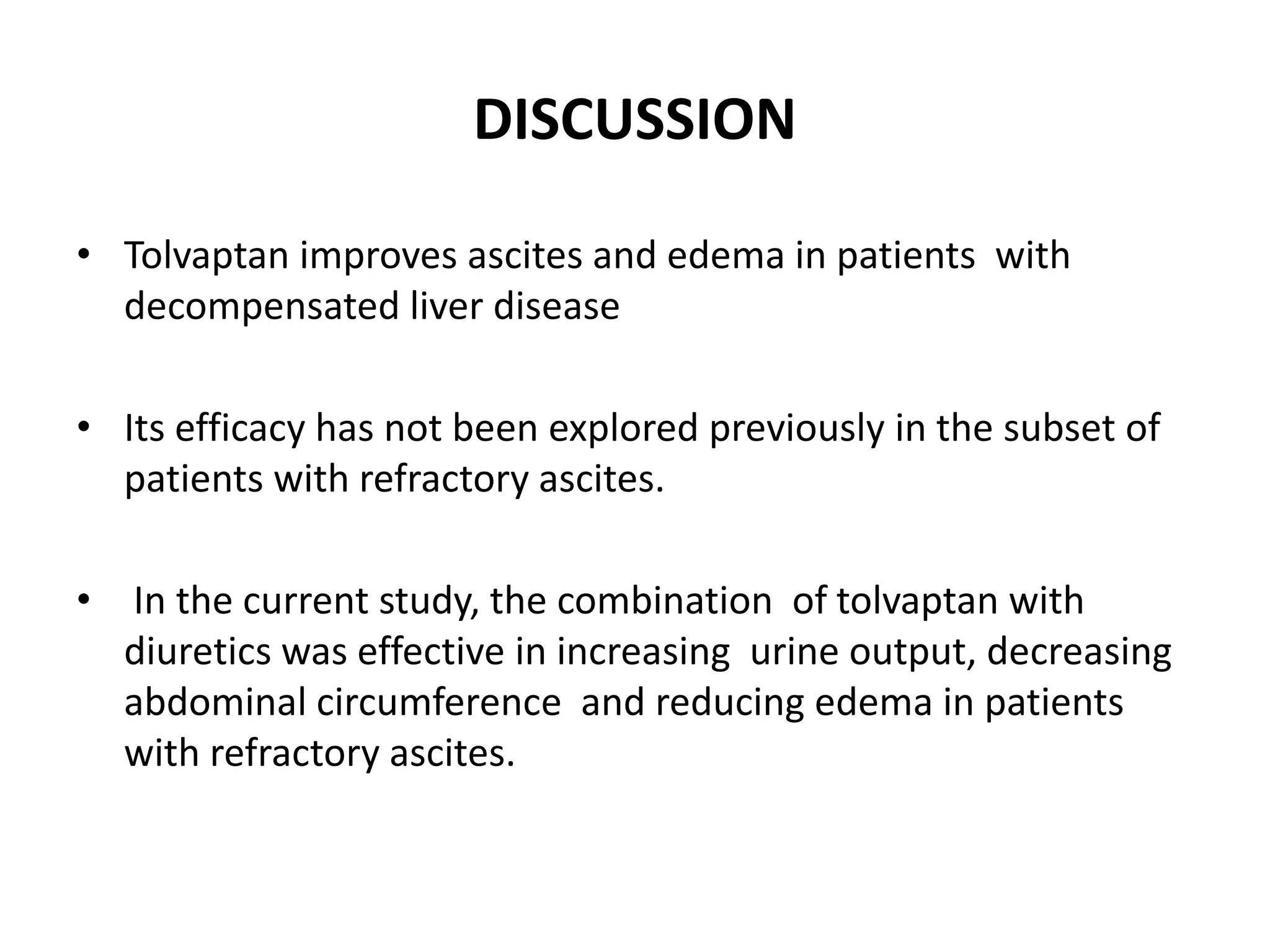 DISCUSSION
• Tolvaptan improves ascites and edema in patients with
decompensated liver disease
• Its efficacy has not been explored previously in the subset of
patients with refractory ascites.
• In the current study, the combination of tolvaptan with
diuretics was effective in increasing urine output, decreasing
abdominal circumference and reducing edema in patients
with refractory ascites.
 