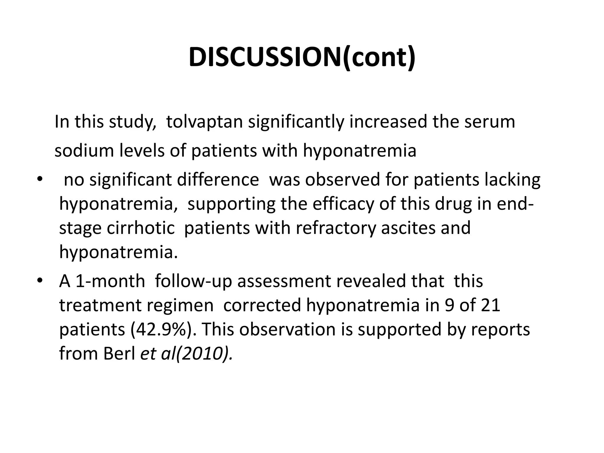 DISCUSSION(cont)
In this study, tolvaptan significantly increased the serum
sodium levels of patients with hyponatremia
• no significant difference was observed for patients lacking
hyponatremia, supporting the efficacy of this drug in end-
stage cirrhotic patients with refractory ascites and
hyponatremia.
• A 1-month follow-up assessment revealed that this
treatment regimen corrected hyponatremia in 9 of 21
patients (42.9%). This observation is supported by reports
from Berl et al(2010).
 