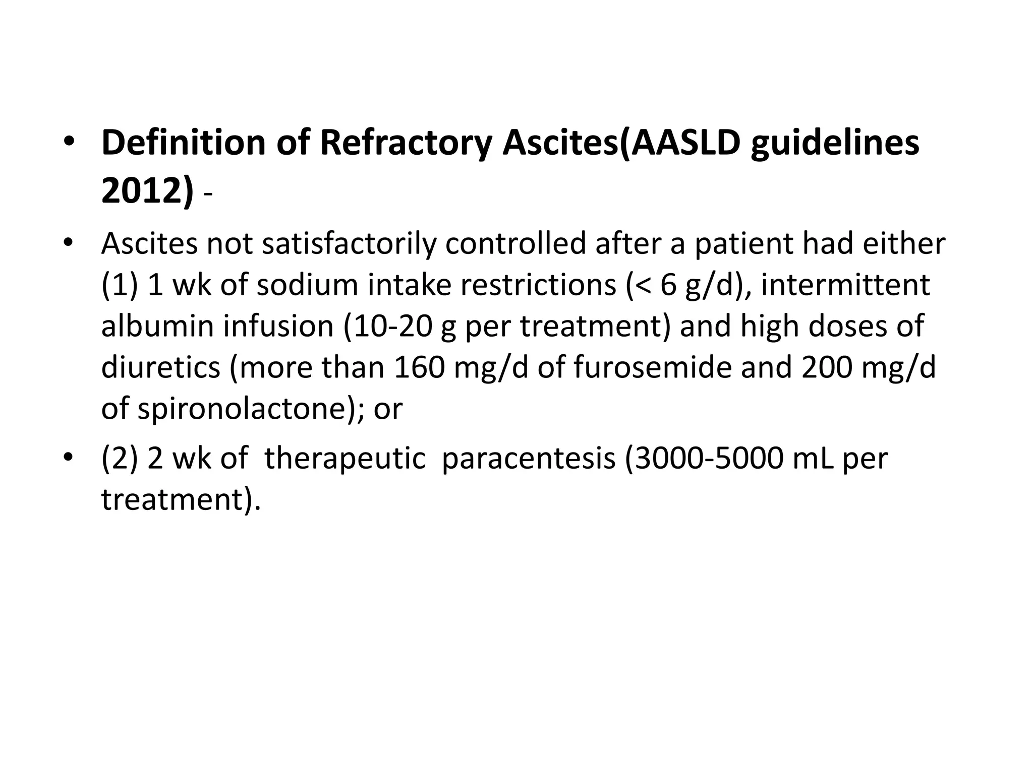 • Definition of Refractory Ascites(AASLD guidelines
2012) -
• Ascites not satisfactorily controlled after a patient had either
(1) 1 wk of sodium intake restrictions (< 6 g/d), intermittent
albumin infusion (10-20 g per treatment) and high doses of
diuretics (more than 160 mg/d of furosemide and 200 mg/d
of spironolactone); or
• (2) 2 wk of therapeutic paracentesis (3000-5000 mL per
treatment).
 