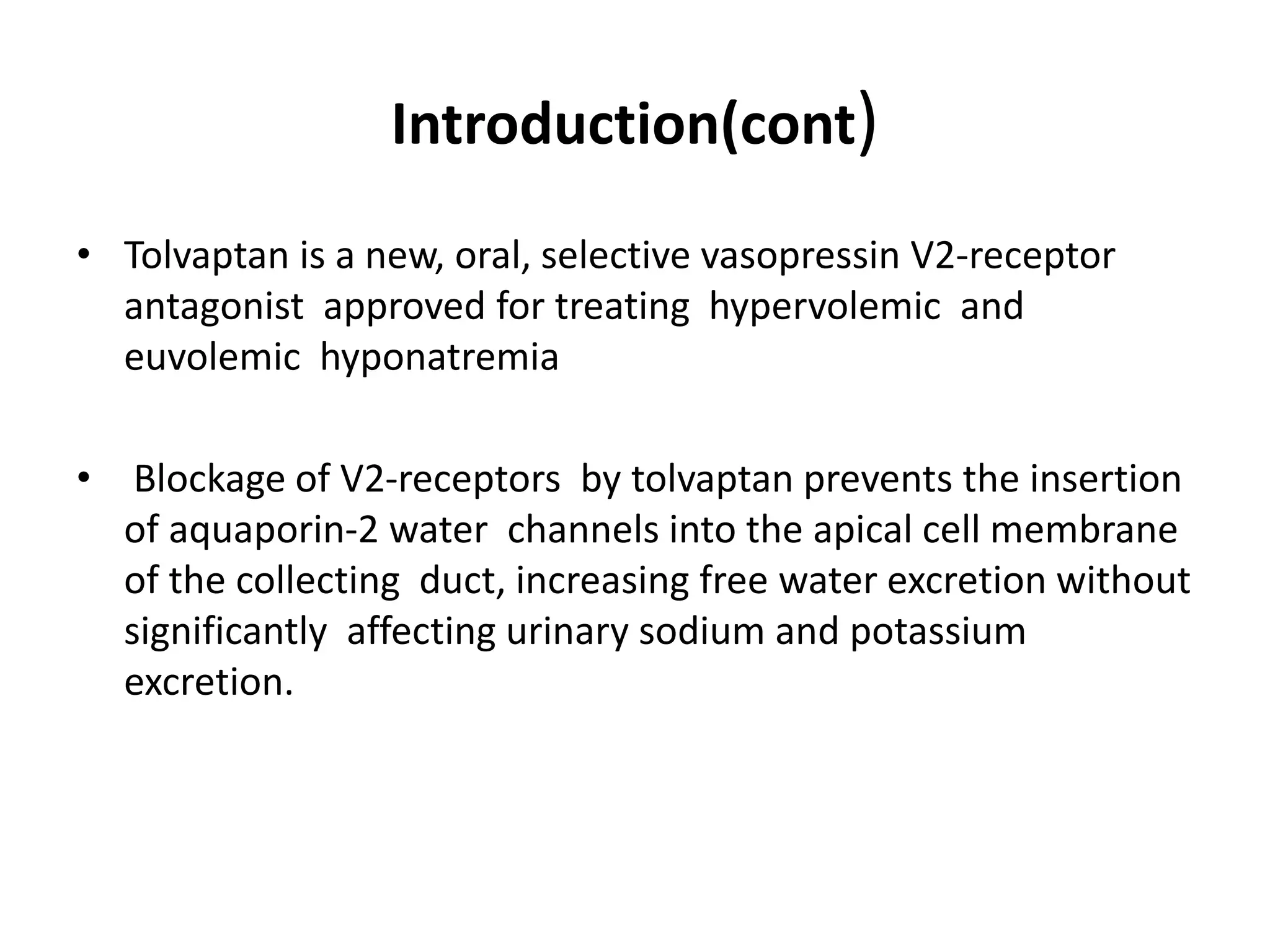 Introduction(cont)
• Tolvaptan is a new, oral, selective vasopressin V2-receptor
antagonist approved for treating hypervolemic and
euvolemic hyponatremia
• Blockage of V2-receptors by tolvaptan prevents the insertion
of aquaporin-2 water channels into the apical cell membrane
of the collecting duct, increasing free water excretion without
significantly affecting urinary sodium and potassium
excretion.
 