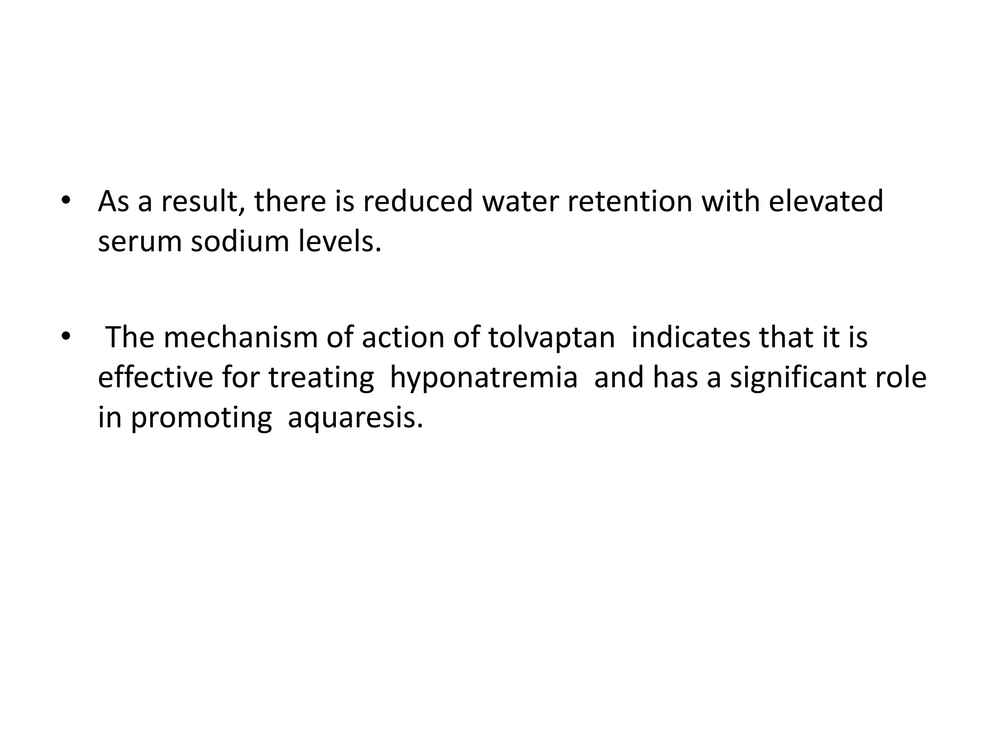 • As a result, there is reduced water retention with elevated
serum sodium levels.
• The mechanism of action of tolvaptan indicates that it is
effective for treating hyponatremia and has a significant role
in promoting aquaresis.
 