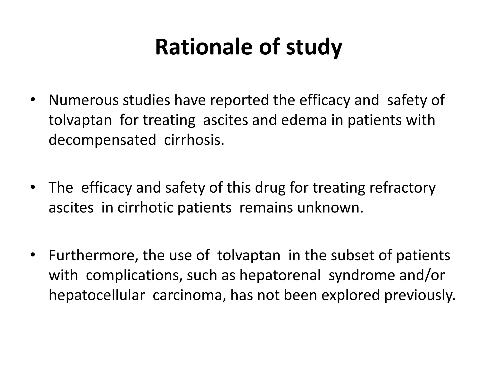 Rationale of study
• Numerous studies have reported the efficacy and safety of
tolvaptan for treating ascites and edema in patients with
decompensated cirrhosis.
• The efficacy and safety of this drug for treating refractory
ascites in cirrhotic patients remains unknown.
• Furthermore, the use of tolvaptan in the subset of patients
with complications, such as hepatorenal syndrome and/or
hepatocellular carcinoma, has not been explored previously.
 