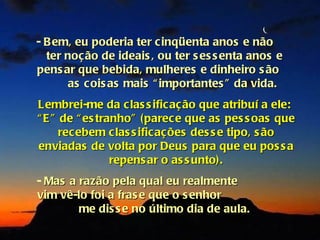 - B em, eu poderia ter c inqüenta anos e não
  ter noção de ideais , ou ter s es s enta anos e
pens ar que bebida, mulheres e dinheiro s ão
      as c ois as mais “ importantes ” da vida.
Lembrei-me da c las s ific aç ão que atribuí a ele:
“ E ” de “ es tranho” (parec e que as pes s oas que
      recebem c las s ific aç ões des s e tipo, s ão
enviadas de volta por Deus para que eu pos s a
                 repens ar o as s unto).
- Mas a razão pela qual eu realmente
vim vê-lo foi a fras e que o s enhor
        me dis s e no último dia de aula.
 