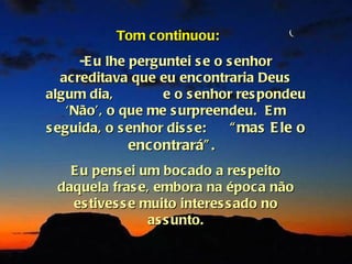 Tom continuou:
       -E u lhe perguntei s e o s enhor
   ac reditava que eu encontraria Deus
algum dia,           e o s enhor res pondeu
    ‘Não’, o que me s urpreendeu. E m
s eguida, o s enhor dis s e:     “ mas E le o
              encontrará” .
    E u pens ei um bocado a res peito
  daquela fras e, embora na época não
    es tives s e muito interes s ado no
                  as s unto.
 