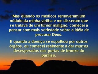 Mas quando os médicos removeram um
nódulo da minha virilha e me dis s eram que
s e tratava de um tumor maligno, comecei a
pens ar com mais s eriedade s obre a idéia de
               procurar Deus .
E quando a doença s e es palhou por outros
órgãos , eu c omecei realmente a dar murros
  des es perados nas portas de bronze do
                  paraís o.
 
