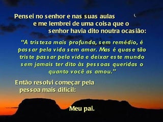 Pens ei no s enhor e nas s uas aulas
       e me lembrei de uma cois a que o
             s enhor havia dito noutra ocas ião:
  “A tris teza mais profunda, s em remédio, é
 pas s ar pela vida s em amar. Mas é quas e tão
 tris te pas s ar pela vida e deixar es te mundo
  s em jamais ter dito às pes s oas queridas o
              quanto você as amou.”
E ntão res olvi começ ar pela
  pes s oa mais difícil:


                    Meu pai.
 