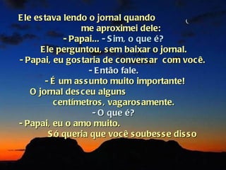 E le es tava lendo o jornal quando
                  me aproximei dele:
              - Papai... - S im, o que é?
       E le perguntou, s em baixar o jornal.
- Papai, eu gos taria de convers ar com você.
                    - E ntão fale.
        - É um as s unto muito importante!
    O jornal des ceu alguns
           centímetros , vagaros amente.
                     - O que é?
- Papai, eu o amo muito.
          S ó queria que você s oubes s e dis s o
 
